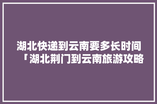 湖北快递到云南要多长时间「湖北荆门到云南旅游攻略路线图」 湖北快递到云南要多长时间「湖北荆门到云南旅游攻略路线图」 健康母婴