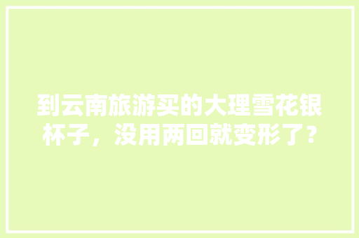 到云南旅游买的大理雪花银杯子，没用两回就变形了？请问银杯子里的银是假的吗「云南旅游买水杯攻略图文大全」 到云南旅游买的大理雪花银杯子，没用两回就变形了？请问银杯子里的银是假的吗「云南旅游买水杯攻略图文大全」 美食菜谱
