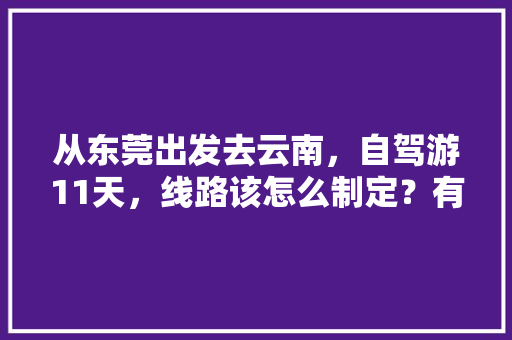 从东莞出发去云南，自驾游11天，线路该怎么制定？有哪些攻略呢「东莞去云南旅游的攻略图片」 从东莞出发去云南，自驾游11天，线路该怎么制定？有哪些攻略呢「东莞去云南旅游的攻略图片」 健康母婴
