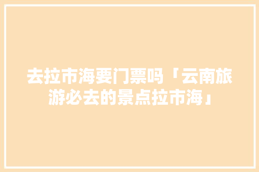去拉市海要门票吗「云南旅游必去的景点拉市海」 去拉市海要门票吗「云南旅游必去的景点拉市海」 健康母婴