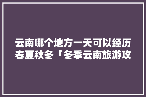 云南哪个地方一天可以经历春夏秋冬「冬季云南旅游攻略自由行」 云南哪个地方一天可以经历春夏秋冬「冬季云南旅游攻略自由行」 汽车常识