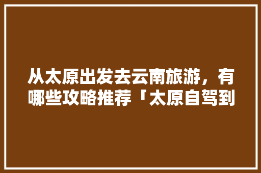 从太原出发去云南旅游，有哪些攻略推荐「太原自驾到云南旅游攻略路线」 从太原出发去云南旅游，有哪些攻略推荐「太原自驾到云南旅游攻略路线」 美食菜谱