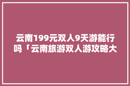 云南199元双人9天游能行吗「云南旅游双人游攻略大全」 云南199元双人9天游能行吗「云南旅游双人游攻略大全」 汽车常识