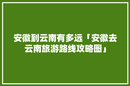 安徽到云南有多远「安徽去云南旅游路线攻略图」 安徽到云南有多远「安徽去云南旅游路线攻略图」 美食菜谱