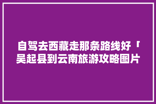 自驾去西藏走那条路线好「吴起县到云南旅游攻略图片」 自驾去西藏走那条路线好「吴起县到云南旅游攻略图片」 教育法律