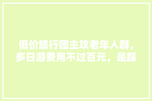低价旅行团主攻老年人群，多日游费用不过百元，是踩坑还是捡漏「云南旅游不跟团怎么玩好」 低价旅行团主攻老年人群，多日游费用不过百元，是踩坑还是捡漏「云南旅游不跟团怎么玩好」 健康母婴