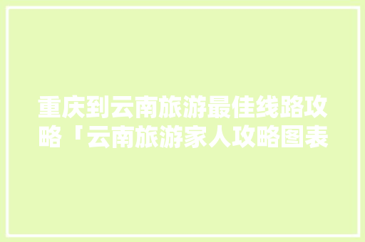 重庆到云南旅游最佳线路攻略「云南旅游家人攻略图表大全」 重庆到云南旅游最佳线路攻略「云南旅游家人攻略图表大全」 健康母婴