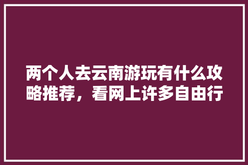 两个人去云南游玩有什么攻略推荐，看网上许多自由行旅社挺便宜，可信么「云南旅游攻略懒人篇图片大全」 两个人去云南游玩有什么攻略推荐，看网上许多自由行旅社挺便宜，可信么「云南旅游攻略懒人篇图片大全」 时尚穿搭