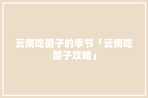 云南吃菌子的季节「云南吃菌子攻略」 云南吃菌子的季节「云南吃菌子攻略」 健康母婴