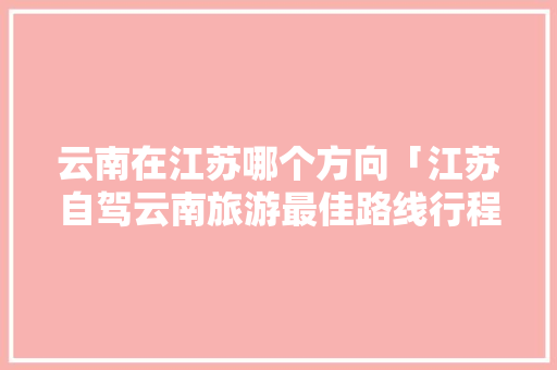 云南在江苏哪个方向「江苏自驾云南旅游最佳路线行程」 云南在江苏哪个方向「江苏自驾云南旅游最佳路线行程」 健康母婴