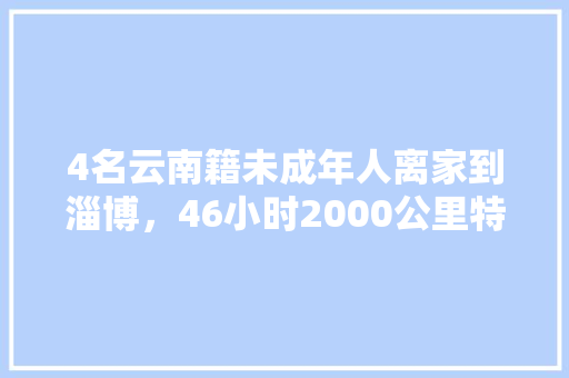 4名云南籍未成年人离家到淄博，46小时2000公里特别护送, 你怎么看「淄博去云南旅游线路攻略图」 4名云南籍未成年人离家到淄博，46小时2000公里特别护送, 你怎么看「淄博去云南旅游线路攻略图」 美食菜谱