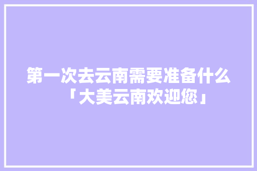 第一次去云南需要准备什么「大美云南欢迎您」 第一次去云南需要准备什么「大美云南欢迎您」 汽车常识