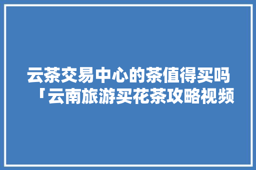 云茶交易中心的茶值得买吗「云南旅游买花茶攻略视频大全」 云茶交易中心的茶值得买吗「云南旅游买花茶攻略视频大全」 美食菜谱