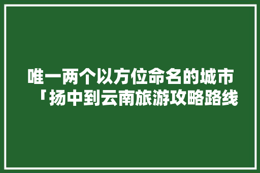 唯一两个以方位命名的城市「扬中到云南旅游攻略路线」 唯一两个以方位命名的城市「扬中到云南旅游攻略路线」 美食菜谱