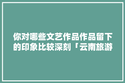 你对哪些文艺作品作品留下的印象比较深刻「云南旅游攻略图文小报模板」 你对哪些文艺作品作品留下的印象比较深刻「云南旅游攻略图文小报模板」 美食菜谱