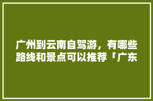 广州到云南自驾游，有哪些路线和景点可以推荐「广东到云南旅游攻略一周几次」 广州到云南自驾游，有哪些路线和景点可以推荐「广东到云南旅游攻略一周几次」 教育法律