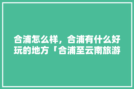 合浦怎么样，合浦有什么好玩的地方「合浦至云南旅游攻略路线」 合浦怎么样，合浦有什么好玩的地方「合浦至云南旅游攻略路线」 教育法律