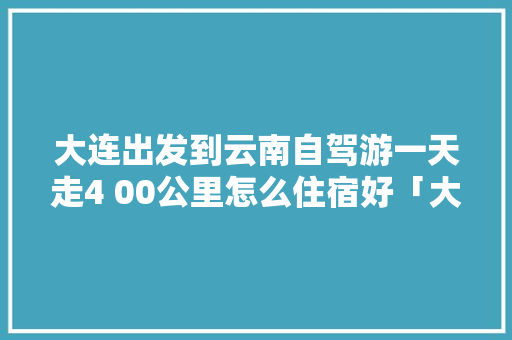 大连出发到云南自驾游一天走4 00公里怎么住宿好「大连到云南旅游攻略穷游路线」 大连出发到云南自驾游一天走4 00公里怎么住宿好「大连到云南旅游攻略穷游路线」 旅游攻略