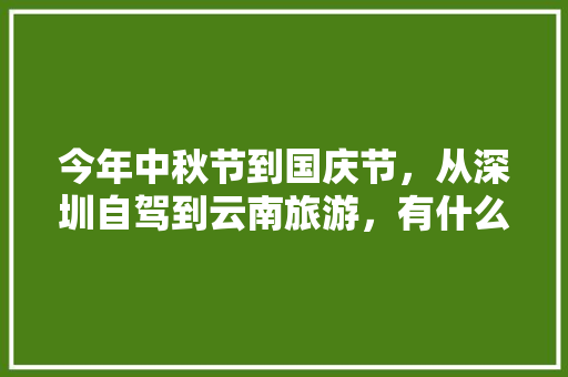 今年中秋节到国庆节，从深圳自驾到云南旅游，有什么好的自驾线路和特色景点推荐的「国庆自驾云南旅游攻略图片」 今年中秋节到国庆节，从深圳自驾到云南旅游，有什么好的自驾线路和特色景点推荐的「国庆自驾云南旅游攻略图片」 汽车常识