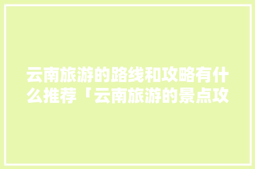 云南旅游的路线和攻略有什么推荐「云南旅游的景点攻略图片」 云南旅游的路线和攻略有什么推荐「云南旅游的景点攻略图片」 时尚穿搭