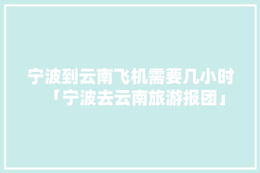 宁波到云南飞机需要几小时「宁波去云南旅游报团」 宁波到云南飞机需要几小时「宁波去云南旅游报团」 健康母婴