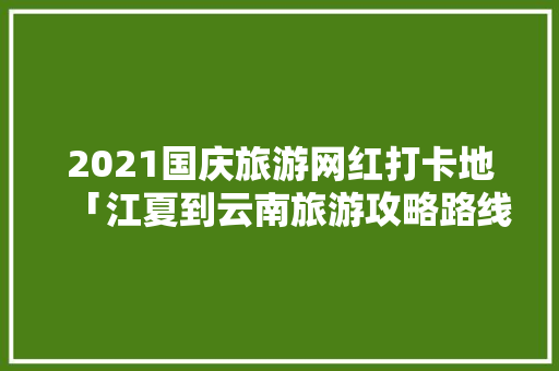 2021国庆旅游网红打卡地「江夏到云南旅游攻略路线」 2021国庆旅游网红打卡地「江夏到云南旅游攻略路线」 健康母婴