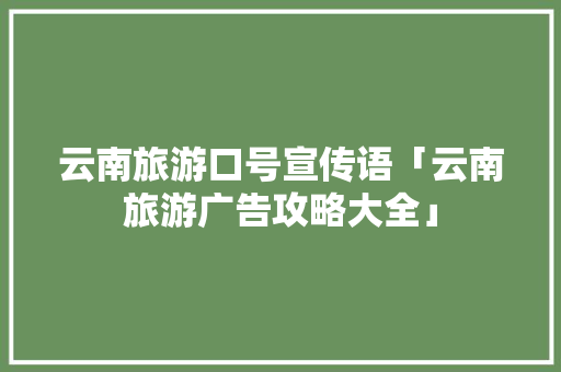 云南旅游口号宣传语「云南旅游广告攻略大全」 云南旅游口号宣传语「云南旅游广告攻略大全」 教育法律