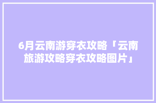 6月云南游穿衣攻略「云南旅游攻略穿衣攻略图片」 6月云南游穿衣攻略「云南旅游攻略穿衣攻略图片」 旅游攻略