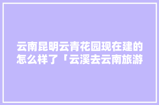 云南昆明云青花园现在建的怎么样了「云溪去云南旅游攻略路线图」 云南昆明云青花园现在建的怎么样了「云溪去云南旅游攻略路线图」 时尚穿搭