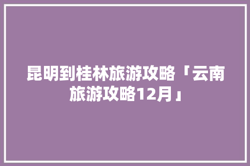 昆明到桂林旅游攻略「云南旅游攻略12月」 昆明到桂林旅游攻略「云南旅游攻略12月」 汽车常识