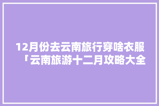 12月份去云南旅行穿啥衣服「云南旅游十二月攻略大全」 12月份去云南旅行穿啥衣服「云南旅游十二月攻略大全」 健康母婴