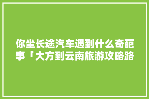 你坐长途汽车遇到什么奇葩事「大方到云南旅游攻略路线图」 你坐长途汽车遇到什么奇葩事「大方到云南旅游攻略路线图」 手机电脑
