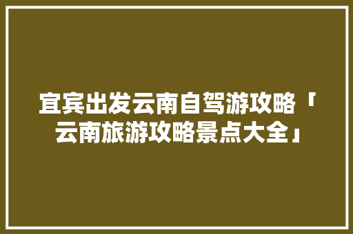 宜宾出发云南自驾游攻略「云南旅游攻略景点大全」 宜宾出发云南自驾游攻略「云南旅游攻略景点大全」 汽车常识
