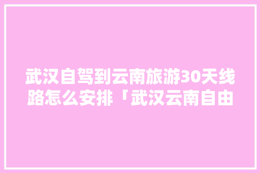 武汉自驾到云南旅游30天线路怎么安排「武汉云南自由行旅游攻略」 武汉自驾到云南旅游30天线路怎么安排「武汉云南自由行旅游攻略」 美食菜谱
