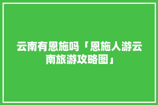 云南有恩施吗「恩施人游云南旅游攻略图」 云南有恩施吗「恩施人游云南旅游攻略图」 手机电脑