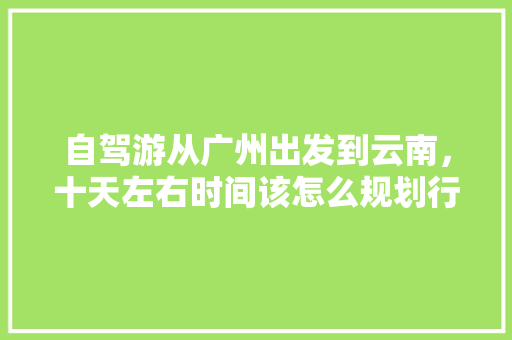 自驾游从广州出发到云南，十天左右时间该怎么规划行程「广州南去云南旅游攻略路线」 自驾游从广州出发到云南，十天左右时间该怎么规划行程「广州南去云南旅游攻略路线」 旅游攻略