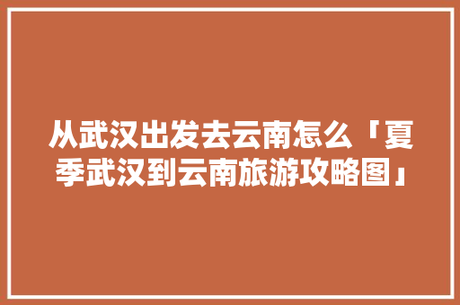从武汉出发去云南怎么「夏季武汉到云南旅游攻略图」 从武汉出发去云南怎么「夏季武汉到云南旅游攻略图」 健康母婴
