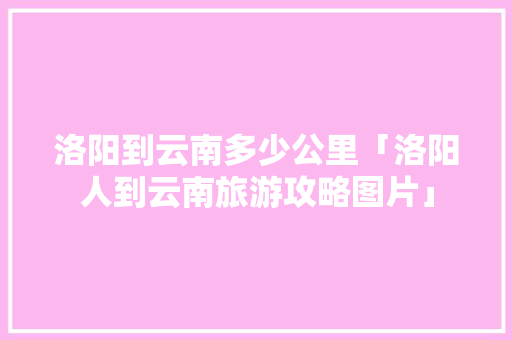 洛阳到云南多少公里「洛阳人到云南旅游攻略图片」 洛阳到云南多少公里「洛阳人到云南旅游攻略图片」 旅游攻略