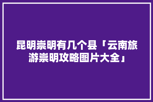 昆明崇明有几个县「云南旅游崇明攻略图片大全」 昆明崇明有几个县「云南旅游崇明攻略图片大全」 汽车常识