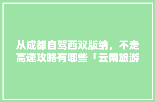 从成都自驾西双版纳,不走高速攻略有哪些「云南旅游版纳线路攻略图」 旅游攻略 从成都自驾西双版纳,不走高速攻略有哪些「云南旅游版纳线路攻略图」 从成都自驾西双版纳,不走高速攻略有哪些「云南旅游版纳线路攻略图」 旅游攻略
