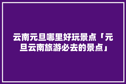 云南元旦哪里好玩景点「元旦云南旅游必去的景点」 云南元旦哪里好玩景点「元旦云南旅游必去的景点」 汽车常识