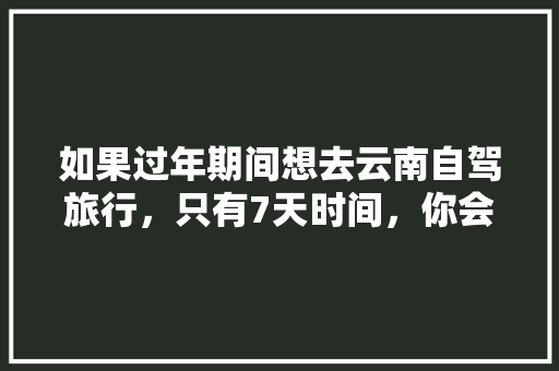 如果过年期间想去云南自驾旅行，只有7天时间，你会怎么样规划安排「2021最新最全云南旅游攻略」 如果过年期间想去云南自驾旅行，只有7天时间，你会怎么样规划安排「2021最新最全云南旅游攻略」 教育法律