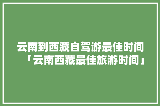 云南到西藏自驾游最佳时间「云南西藏最佳旅游时间」 云南到西藏自驾游最佳时间「云南西藏最佳旅游时间」 手机电脑