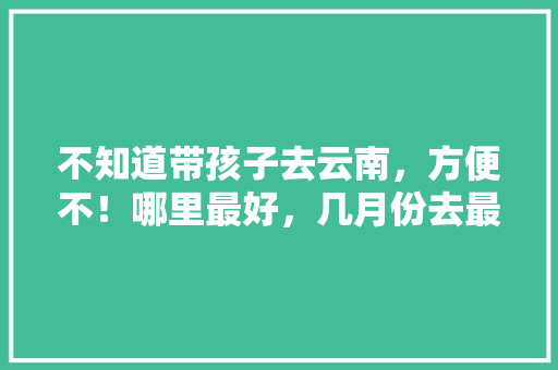 不知道带孩子去云南，方便不！哪里最好，几月份去最合适「云南带3岁小孩去哪里好玩」 不知道带孩子去云南，方便不！哪里最好，几月份去最合适「云南带3岁小孩去哪里好玩」 旅游攻略