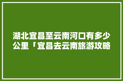 湖北宜昌至云南河口有多少公里「宜昌去云南旅游攻略图片」 湖北宜昌至云南河口有多少公里「宜昌去云南旅游攻略图片」 手机电脑
