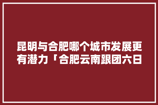 昆明与合肥哪个城市发展更有潜力「合肥云南跟团六日游线路图」 昆明与合肥哪个城市发展更有潜力「合肥云南跟团六日游线路图」 旅游攻略
