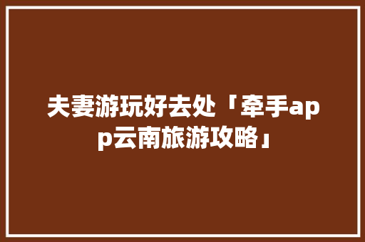 夫妻游玩好去处「牵手app云南旅游攻略」 夫妻游玩好去处「牵手app云南旅游攻略」 教育法律