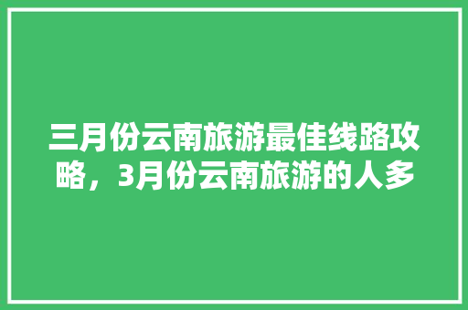 三月份云南旅游最佳线路攻略，3月份云南旅游的人多吗「看云南旅游最佳攻略时间是几点」 三月份云南旅游最佳线路攻略，3月份云南旅游的人多吗「看云南旅游最佳攻略时间是几点」 教育法律