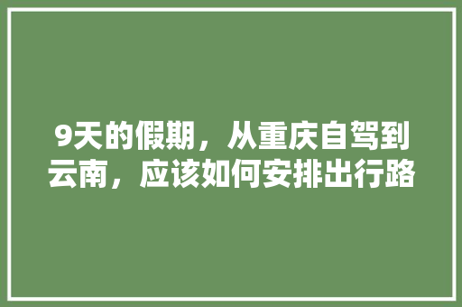 9天的假期，从重庆自驾到云南，应该如何安排出行路线和游玩计划「周末重庆到云南旅游攻略路线」 9天的假期，从重庆自驾到云南，应该如何安排出行路线和游玩计划「周末重庆到云南旅游攻略路线」 汽车常识