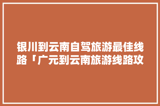 银川到云南自驾旅游最佳线路「广元到云南旅游线路攻略图」 银川到云南自驾旅游最佳线路「广元到云南旅游线路攻略图」 汽车常识